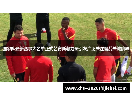 国家队最新赛事大名单正式公布新老力量引发广泛关注备战关键阶段