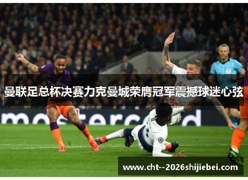 曼联足总杯决赛力克曼城荣膺冠军震撼球迷心弦