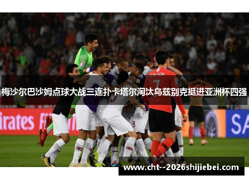 梅沙尔巴沙姆点球大战三连扑卡塔尔淘汰乌兹别克挺进亚洲杯四强